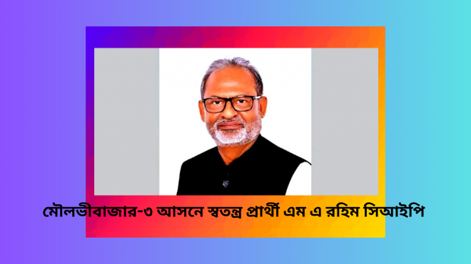 মৌলভীবাজার-৩ আসনে স্বতন্ত্র প্রার্থী এম এ রহিম সিআইপি