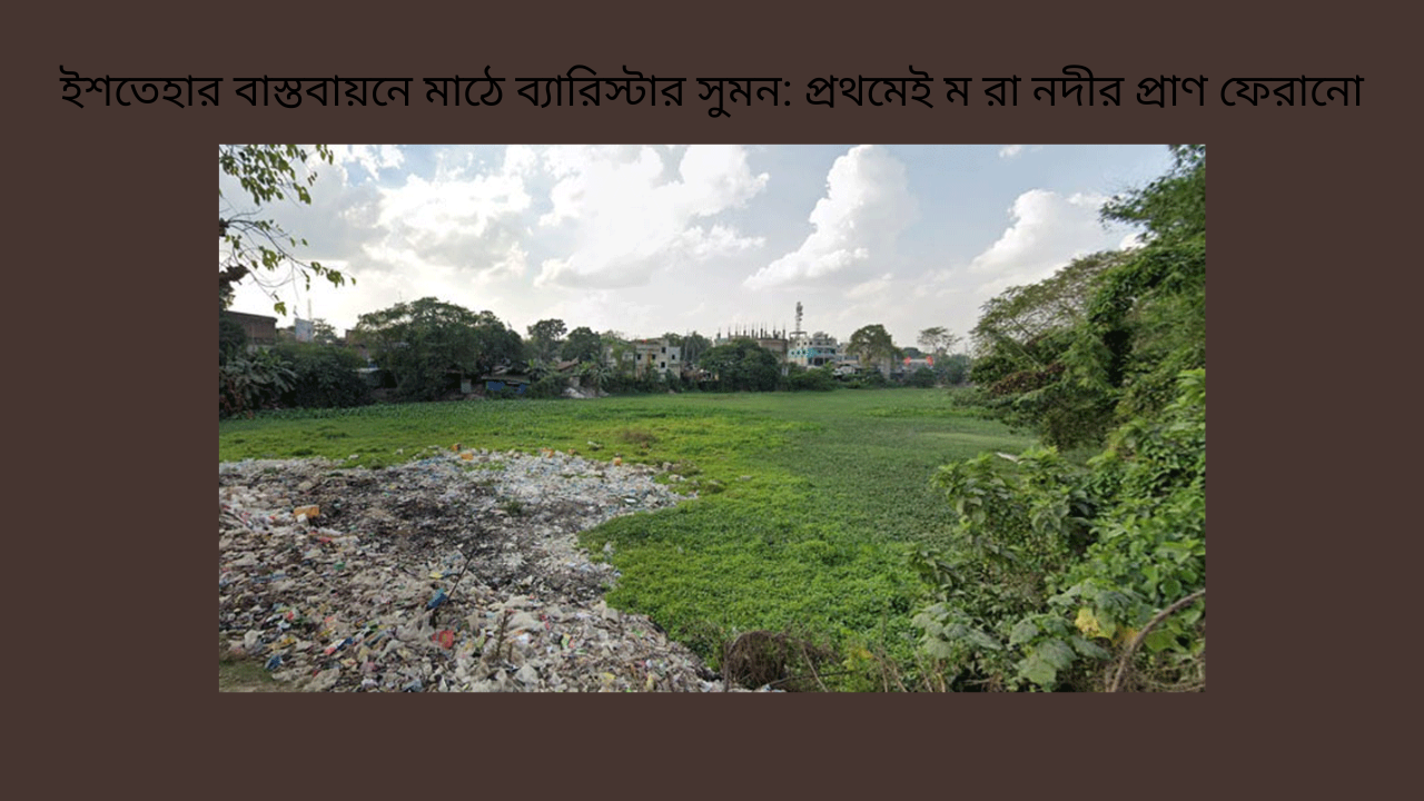 ইশতেহার বাস্তবায়নে মাঠে ব্যারিস্টার সুমন: প্রথমেই ম রা নদীর প্রাণ ফেরানো