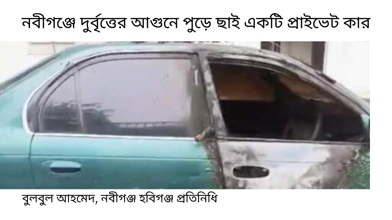 নবীগঞ্জে দুর্বৃত্তের আগুনে পুড়ে ছাই একটি প্রাইভেট কার