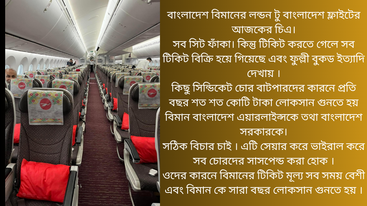 বাংলাদেশ বিমানের লন্ডন টু বাংলাদেশ ফ্লাইটের আজকের চিএ।  সব সিট ফাঁকা। কিন্তু টিকিট করতে গেলে সব টিকিট বিক্রি হয়ে গিয়েছে এবং ফুল্লী বুকড ইত্যাদি দেখায় ।  কিছু সিন্ডিকেট চোর বাটপারদের কারনে প্রতি বছর শত শত কোটি টাকা লোকসান গুনতে হয় বিমান বাংলাদেশ এয়ারলাইন্সকে তথা বাংলাদেশ সরকারকে।  সঠিক বিচার চাই । এটি সেয়ার করে ভাইরাল করে সব চোরদের সাসপেন্ড করা হোক ।  ওদের কারনে বিমানের টিকিট মূল্য সব সময় বেশী এবং বিমান কে সারা বছর লোকসান গুনতে হয় ।